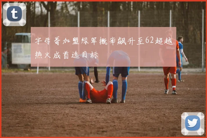 字母哥加盟绿军概率飙升至62超越热火成首选目标