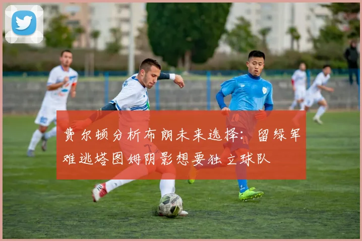 费尔顿分析布朗未来选择：留绿军难逃塔图姆阴影想要独立球队