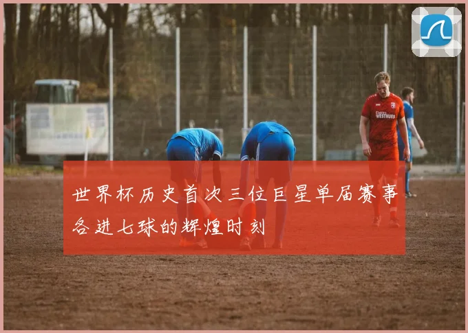 世界杯历史首次三位巨星单届赛事各进七球的辉煌时刻