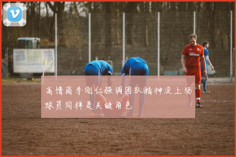 高情商李刚仁强调团队精神没上场球员同样是关键角色