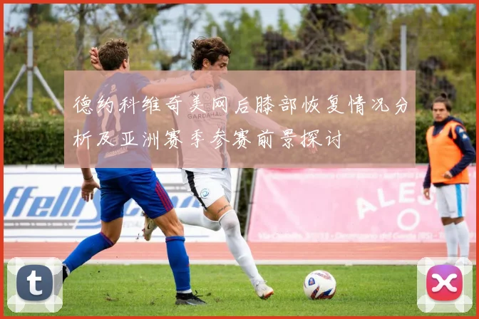 德约科维奇美网后膝部恢复情况分析及亚洲赛季参赛前景探讨