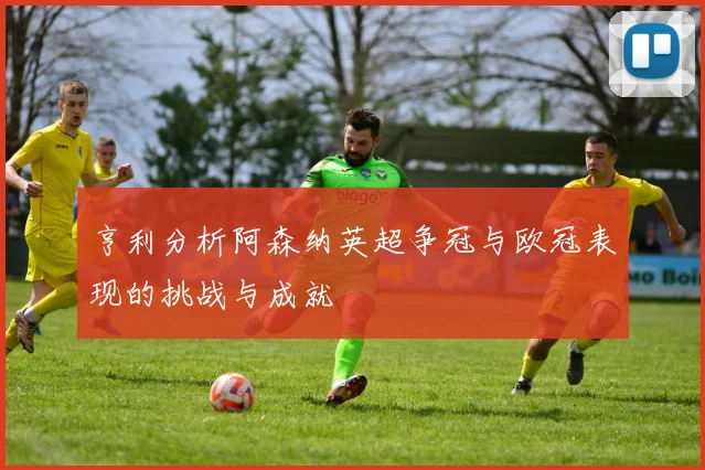 亨利分析阿森纳英超争冠与欧冠表现的挑战与成就