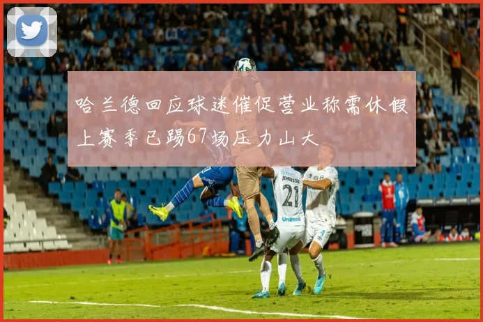 哈兰德回应球迷催促营业称需休假上赛季已踢67场压力山大