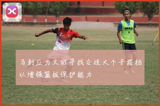 马刺应为文班寻找合适大个子搭档以增强篮板保护能力