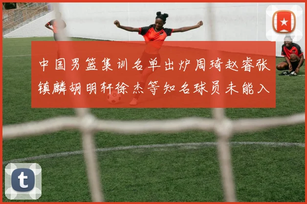 中国男篮集训名单出炉周琦赵睿张镇麟胡明轩徐杰等知名球员未能入选
