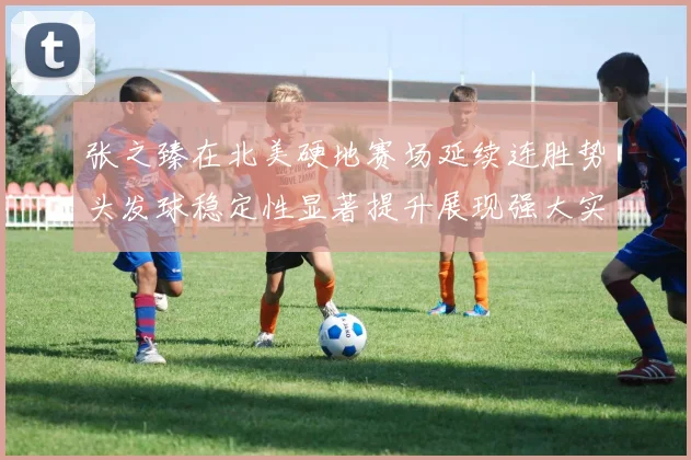 张之臻在北美硬地赛场延续连胜势头发球稳定性显著提升展现强大实力