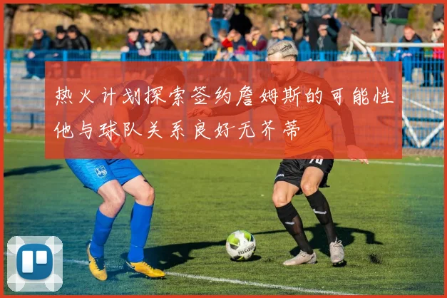 热火计划探索签约詹姆斯的可能性他与球队关系良好无芥蒂