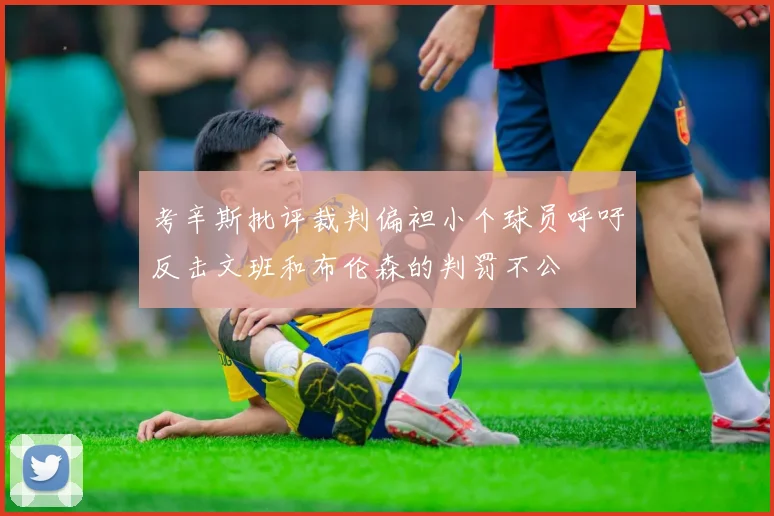 考辛斯批评裁判偏袒小个球员呼吁反击文班和布伦森的判罚不公