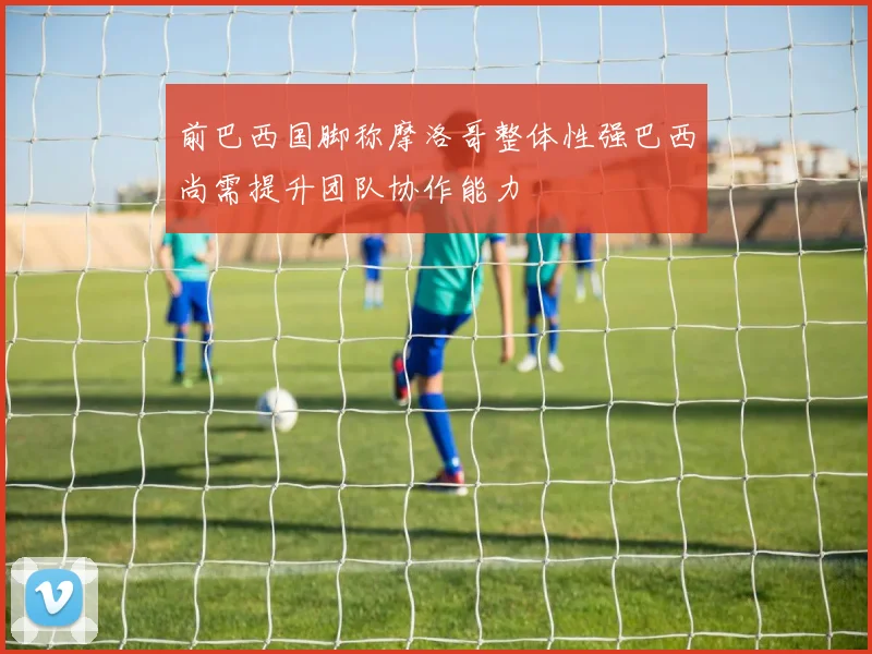 前巴西国脚称摩洛哥整体性强巴西尚需提升团队协作能力