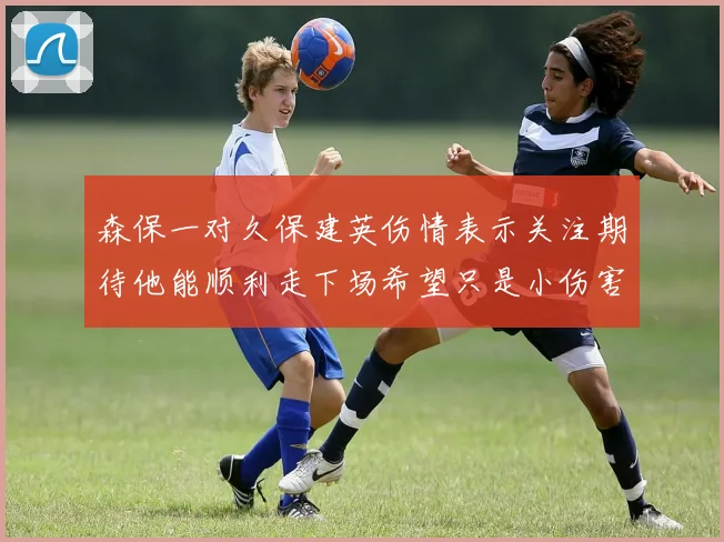森保一对久保建英伤情表示关注期待他能顺利走下场希望只是小伤害
