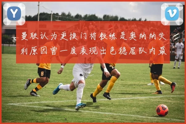 曼联认为更换门将教练是奥纳纳失利原因曾一度表现出色稳居队内最佳