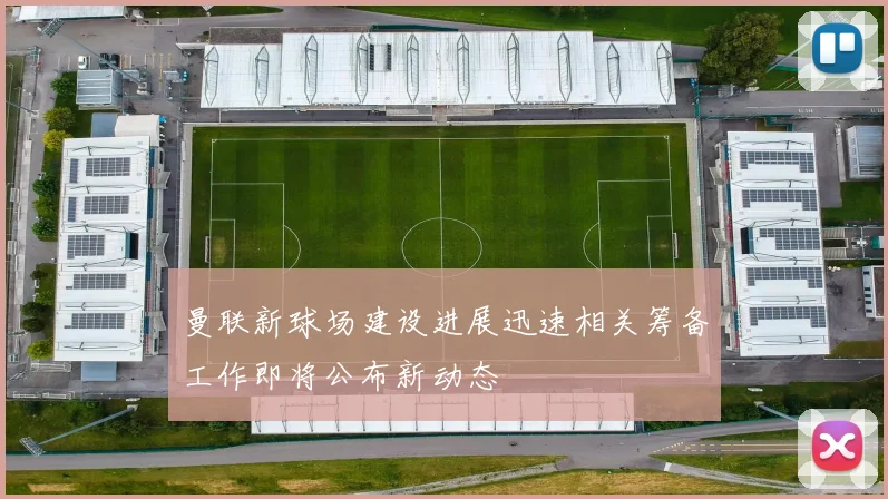 曼联新球场建设进展迅速相关筹备工作即将公布新动态