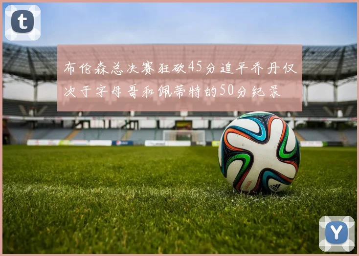 布伦森总决赛狂砍45分追平乔丹仅次于字母哥和佩蒂特的50分纪录