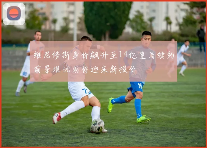 维尼修斯身价飙升至14亿皇马续约前景堪忧或将迎来新报价