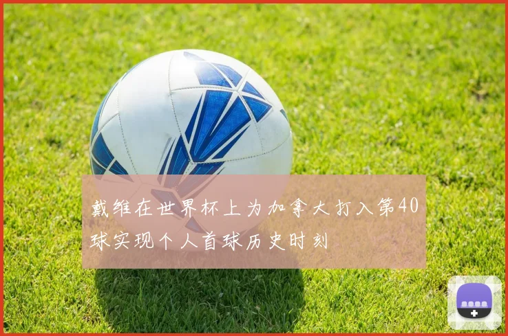 戴维在世界杯上为加拿大打入第40球实现个人首球历史时刻
