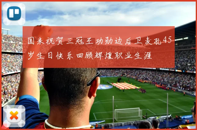 国米祝贺三冠王功勋边后卫麦孔45岁生日快乐回顾辉煌职业生涯
