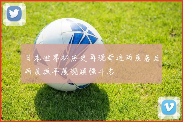 日本世界杯历史再现奇迹两度落后两度扳平展现顽强斗志