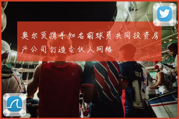奥尔莫携手知名前球员共同投资房产公司打造合伙人网络