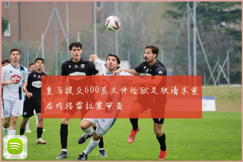 皇马提交600页文件给欧足联请求重启内格雷拉案审查